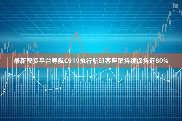 最新配资平台导航C919执行航班客座率持续保持近80%