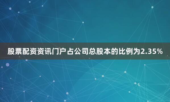 股票配资资讯门户占公司总股本的比例为2.35%