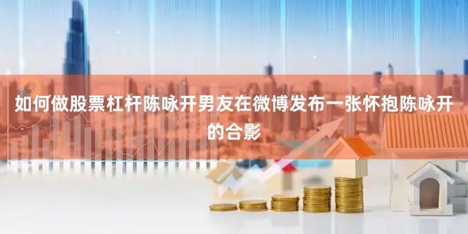 如何做股票杠杆陈咏开男友在微博发布一张怀抱陈咏开的合影