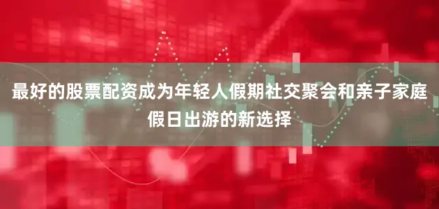 最好的股票配资成为年轻人假期社交聚会和亲子家庭假日出游的新选择