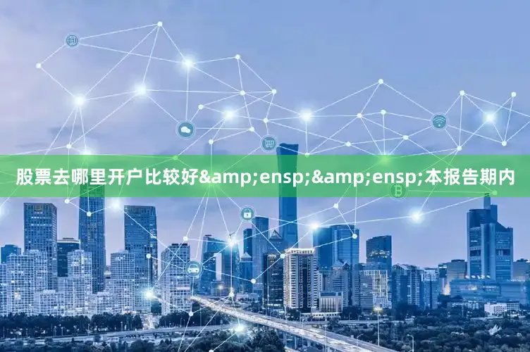 股票去哪里开户比较好&ensp;&ensp;本报告期内
