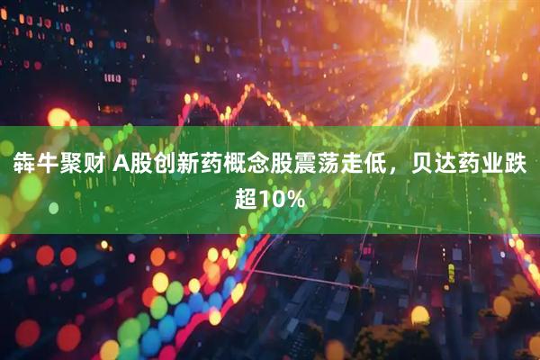 犇牛聚财 A股创新药概念股震荡走低，贝达药业跌超10%