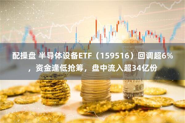 配操盘 半导体设备ETF（159516）回调超6%，资金逢低抢筹，盘中流入超34亿份