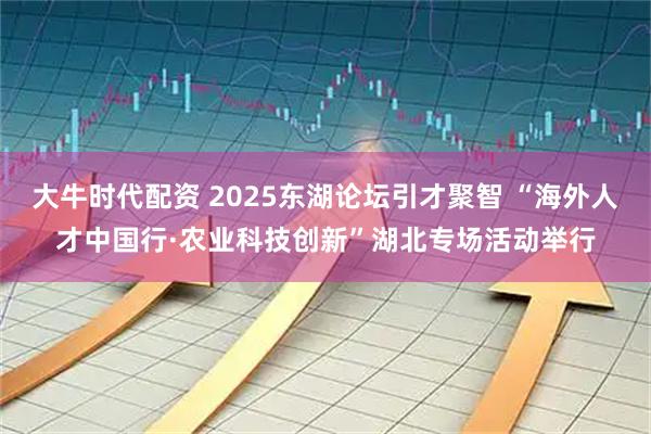 大牛时代配资 2025东湖论坛引才聚智 “海外人才中国行·农业科技创新”湖北专场活动举行