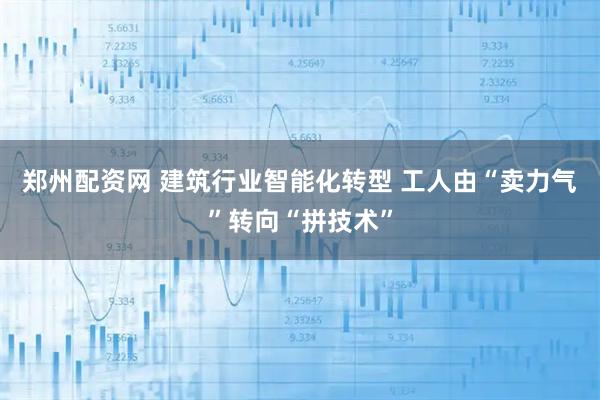 郑州配资网 建筑行业智能化转型 工人由“卖力气”转向“拼技术”