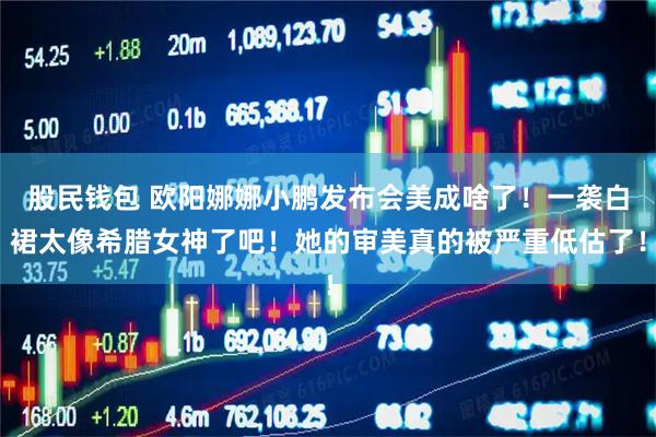 股民钱包 欧阳娜娜小鹏发布会美成啥了!一袭白裙太像希腊女神了吧!她的审美真的被严重低估了!