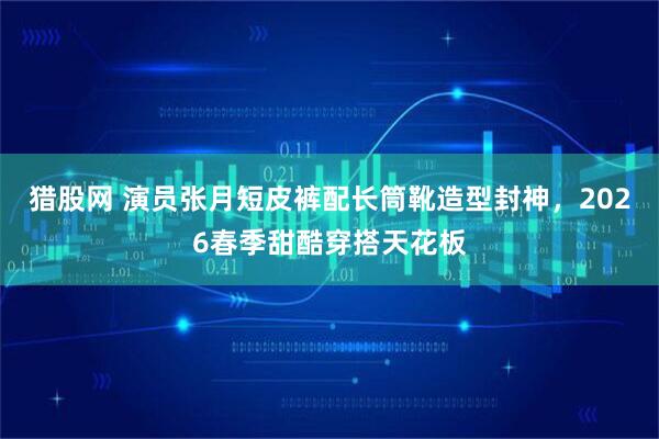 猎股网 演员张月短皮裤配长筒靴造型封神,2026春季甜酷穿搭天花板