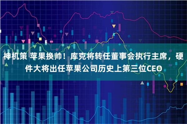 神机策 苹果换帅！库克将转任董事会执行主席，硬件大将出任苹果公司历史上第三位CEO