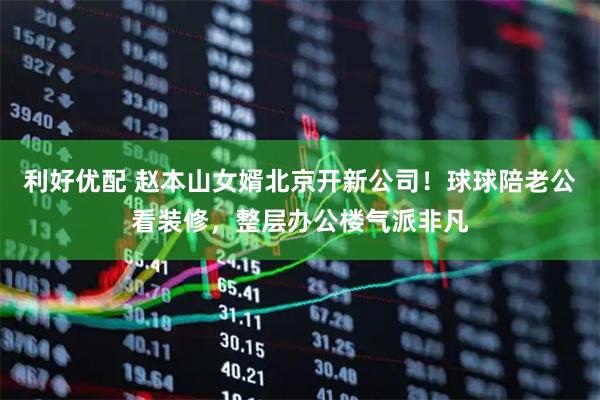 利好优配 赵本山女婿北京开新公司！球球陪老公看装修，整层办公楼气派非凡