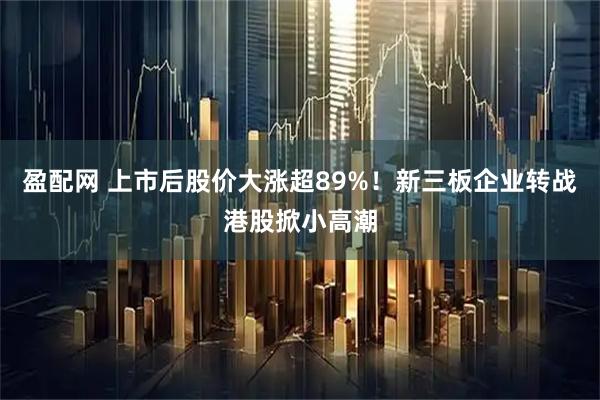 盈配网 上市后股价大涨超89%！新三板企业转战港股掀小高潮